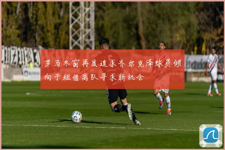罗马冬窗再度追求齐尔克泽球员倾向于租借离队寻求新机会