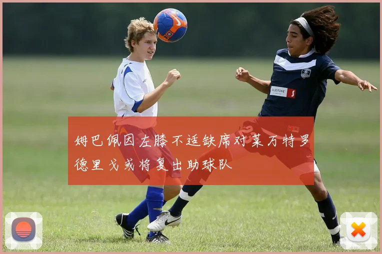 姆巴佩因左膝不适缺席对莱万特罗德里戈或将复出助球队