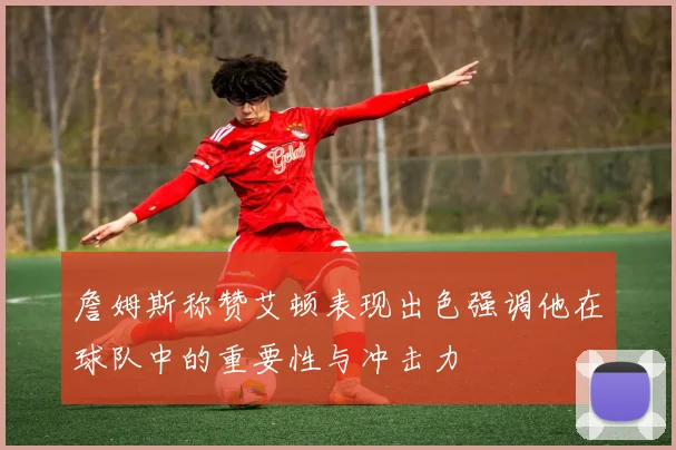 詹姆斯称赞艾顿表现出色强调他在球队中的重要性与冲击力
