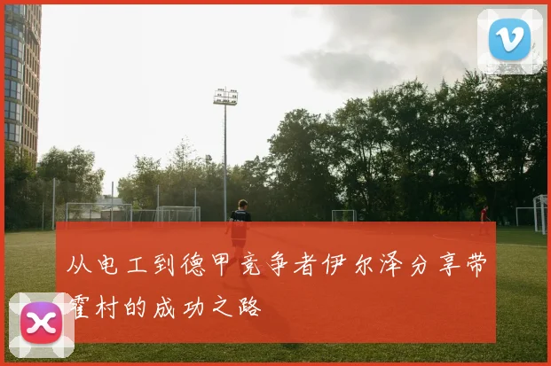 从电工到德甲竞争者伊尔泽分享带霍村的成功之路