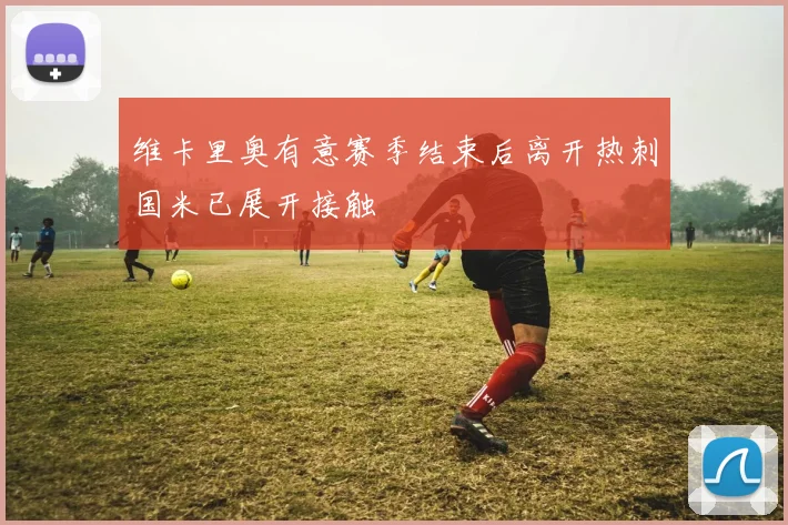 维卡里奥有意赛季结束后离开热刺国米已展开接触
