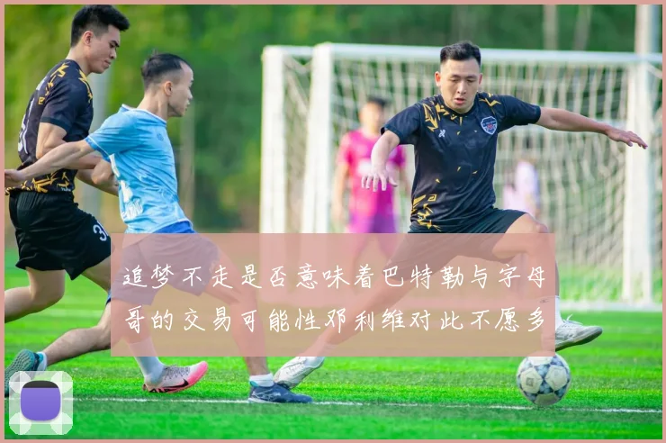 追梦不走是否意味着巴特勒与字母哥的交易可能性邓利维对此不愿多谈