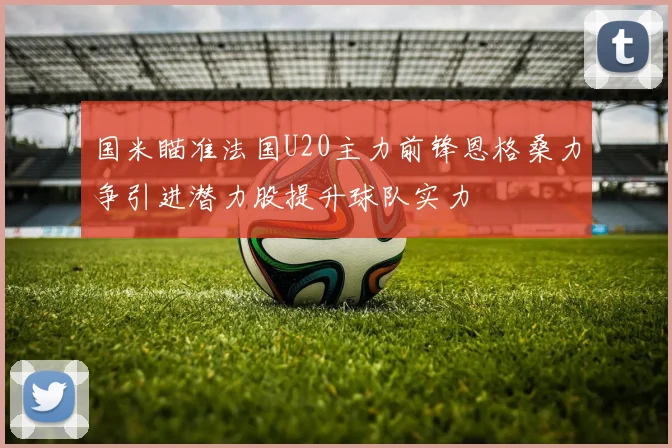 国米瞄准法国U20主力前锋恩格桑力争引进潜力股提升球队实力