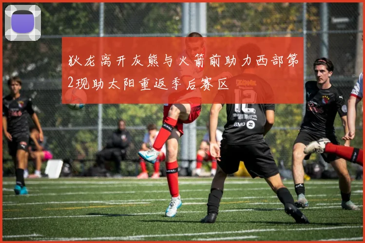 狄龙离开灰熊与火箭前助力西部第2现助太阳重返季后赛区