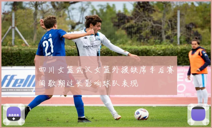 四川女篮武汉女篮外援缺席季后赛间歇期过长影响球队表现