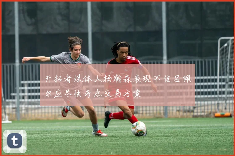 开拓者媒体人杨瀚森表现不佳吕佩尔应尽快考虑交易方案