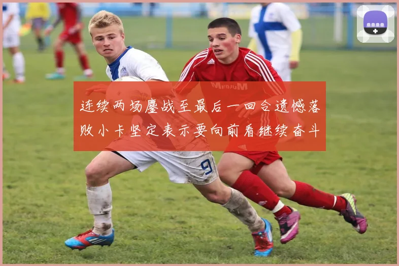 连续两场鏖战至最后一回合遗憾落败小卡坚定表示要向前看继续奋斗
