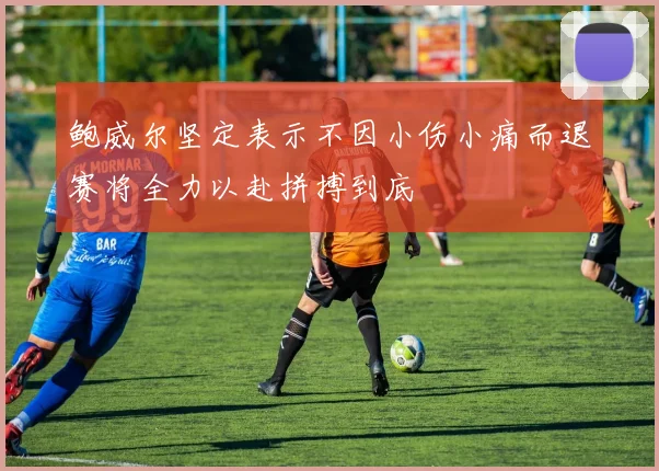 鲍威尔坚定表示不因小伤小痛而退赛将全力以赴拼搏到底