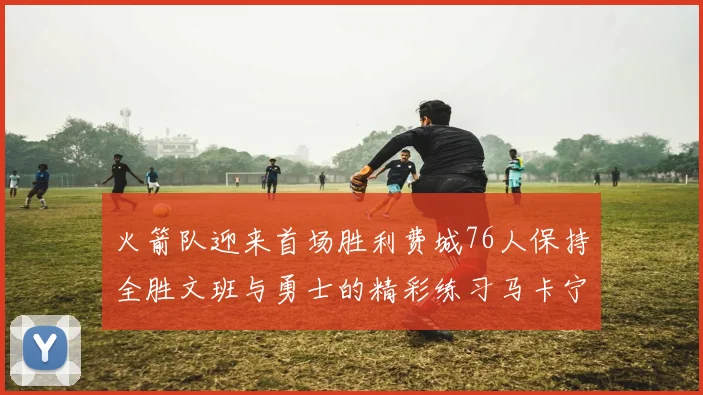 火箭队迎来首场胜利费城76人保持全胜文班与勇士的精彩练习马卡宁创下新纪录