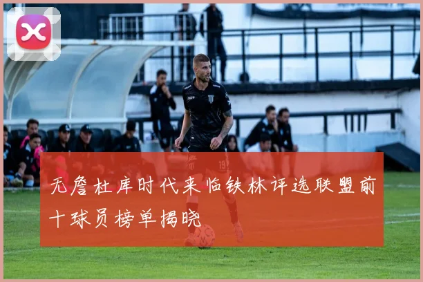 无詹杜库时代来临铁林评选联盟前十球员榜单揭晓