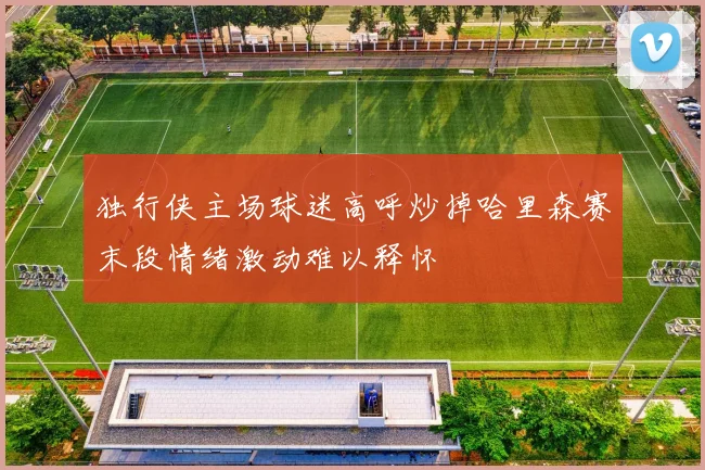 独行侠主场球迷高呼炒掉哈里森赛末段情绪激动难以释怀