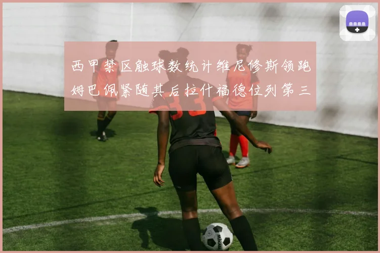 西甲禁区触球数统计维尼修斯领跑姆巴佩紧随其后拉什福德位列第三