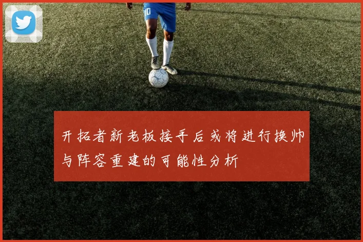 开拓者新老板接手后或将进行换帅与阵容重建的可能性分析