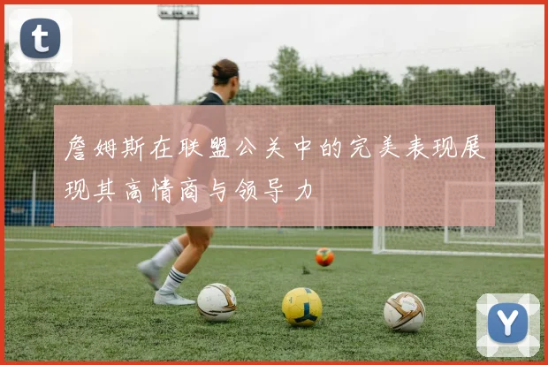 詹姆斯在联盟公关中的完美表现展现其高情商与领导力