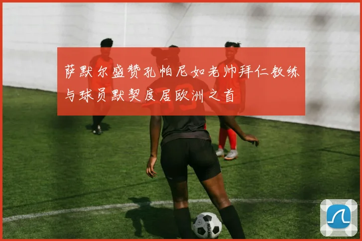 萨默尔盛赞孔帕尼如老帅拜仁教练与球员默契度居欧洲之首