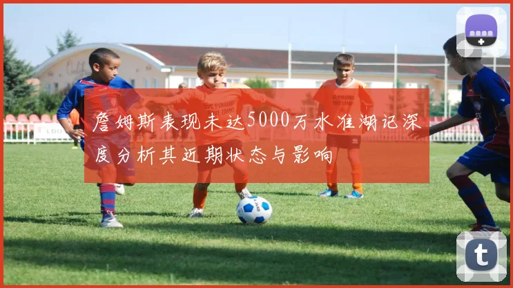 詹姆斯表现未达5000万水准湖记深度分析其近期状态与影响