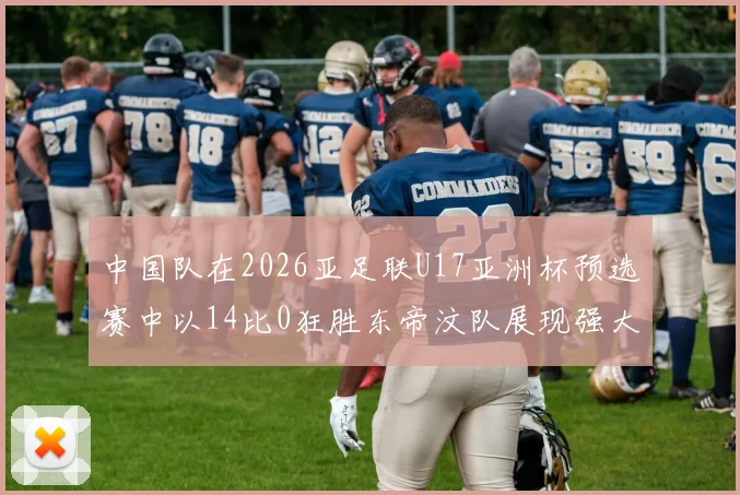 中国队在2026亚足联U17亚洲杯预选赛中以14比0狂胜东帝汶队展现强大实力