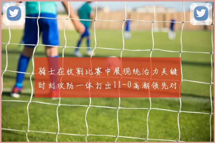 骑士在收割比赛中展现统治力关键时刻攻防一体打出11-0高潮领先对手6分