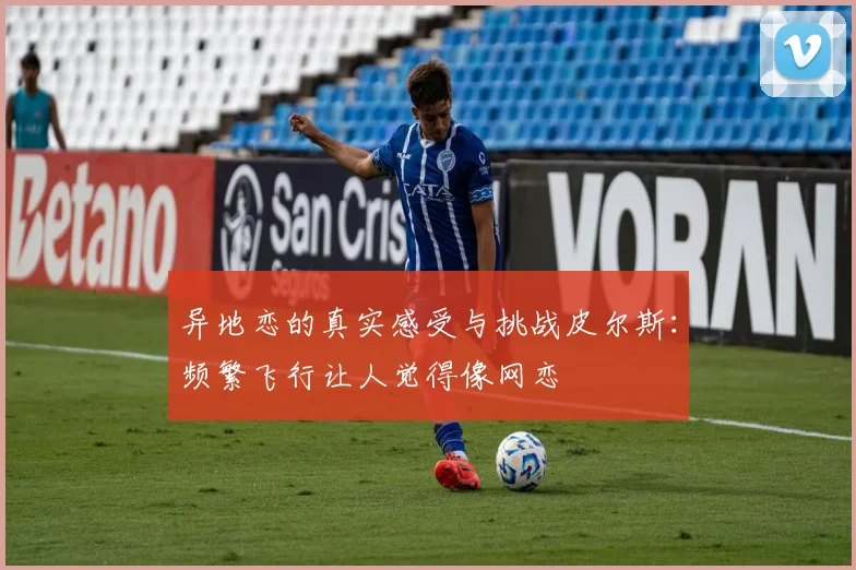 异地恋的真实感受与挑战皮尔斯：频繁飞行让人觉得像网恋