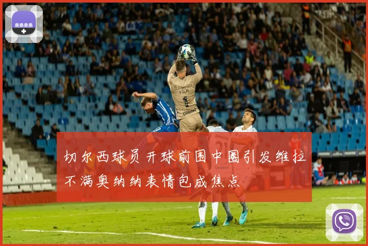 切尔西球员开球前围中圈引发维拉不满奥纳纳表情包成焦点