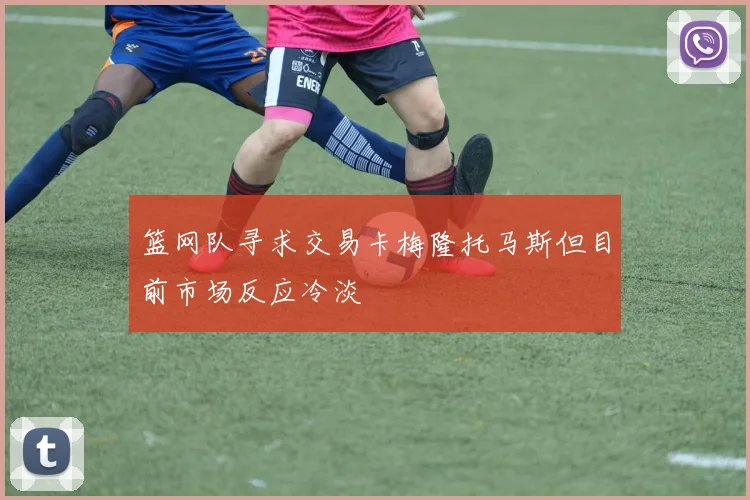 篮网队寻求交易卡梅隆托马斯但目前市场反应冷淡