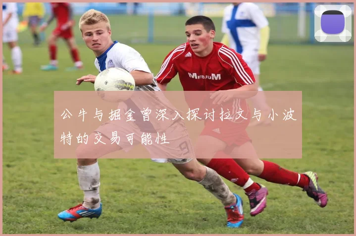 公牛与掘金曾深入探讨拉文与小波特的交易可能性