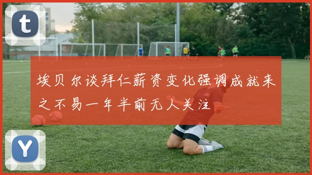 埃贝尔谈拜仁薪资变化强调成就来之不易一年半前无人关注