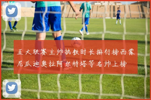 五大联赛主帅执教时长排行榜西蒙尼瓜迪奥拉阿尔特塔等名帅上榜