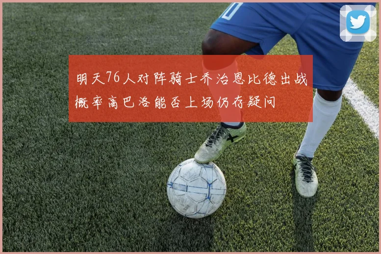 明天76人对阵骑士乔治恩比德出战概率高巴洛能否上场仍存疑问